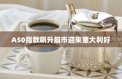 A50指数飙升股市迎来重大利好