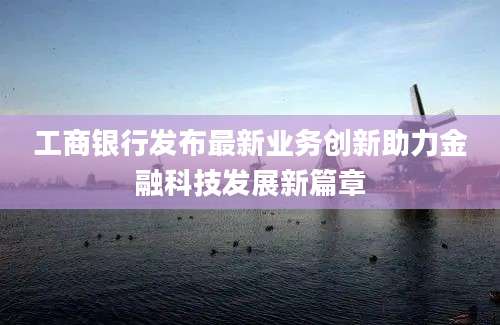 工商银行发布最新业务创新助力金融科技发展新篇章