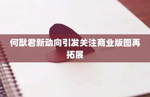 何猷君新动向引发关注商业版图再拓展