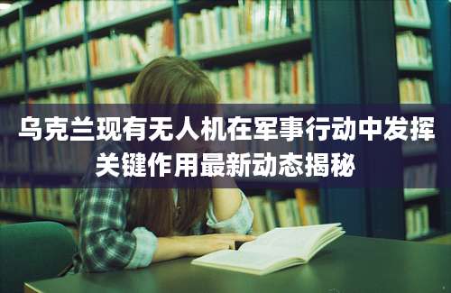 乌克兰现有无人机在军事行动中发挥关键作用最新动态揭秘