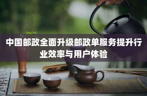 中国邮政全面升级邮政单服务提升行业效率与用户体验