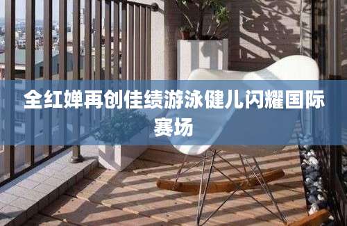 全红婵再创佳绩游泳健儿闪耀国际赛场