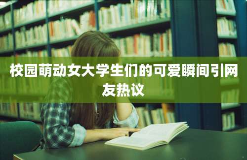 校园萌动女大学生们的可爱瞬间引网友热议