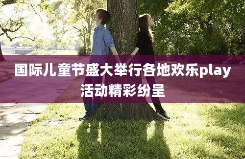 国际儿童节盛大举行各地欢乐play活动精彩纷呈