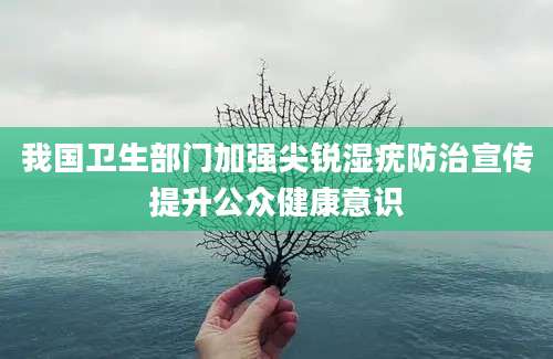 我国卫生部门加强尖锐湿疣防治宣传提升公众健康意识