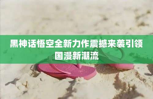 黑神话悟空全新力作震撼来袭引领国漫新潮流