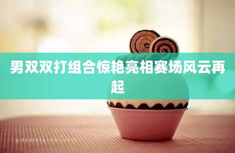 男双双打组合惊艳亮相赛场风云再起