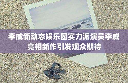 李威新动态娱乐圈实力派演员李威亮相新作引发观众期待