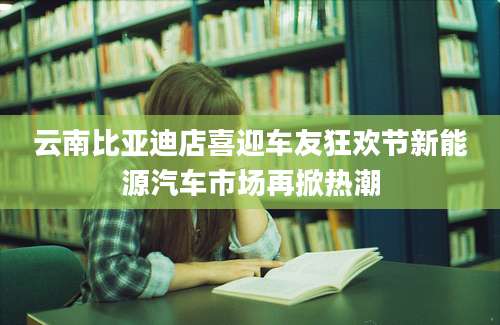 云南比亚迪店喜迎车友狂欢节新能源汽车市场再掀热潮