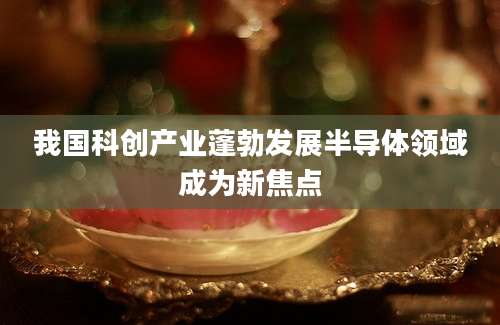 我国科创产业蓬勃发展半导体领域成为新焦点