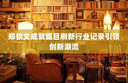 郑钦文成就瞩目刷新行业记录引领创新潮流