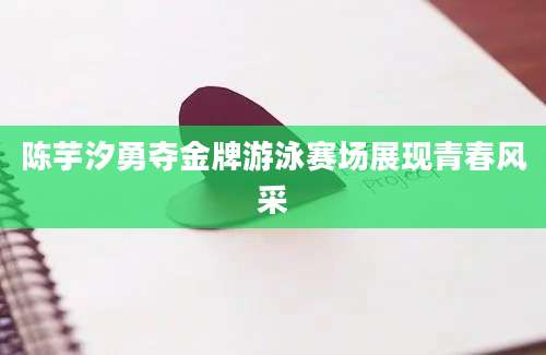 陈芋汐勇夺金牌游泳赛场展现青春风采