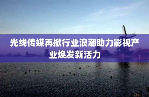 光线传媒再掀行业浪潮助力影视产业焕发新活力