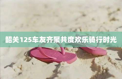 韶关125车友齐聚共度欢乐骑行时光