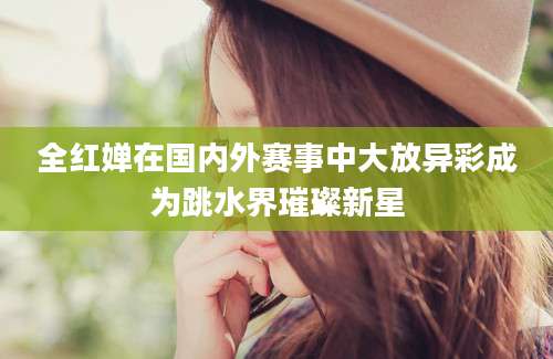 全红婵在国内外赛事中大放异彩成为跳水界璀璨新星
