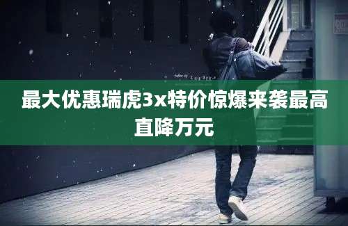最大优惠瑞虎3x特价惊爆来袭最高直降万元