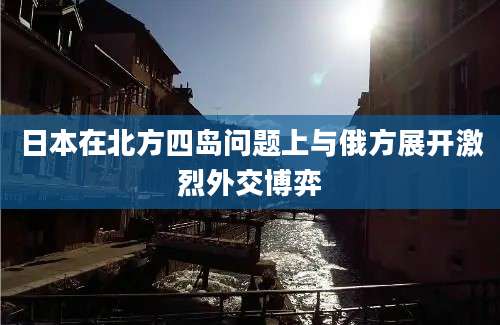 日本在北方四岛问题上与俄方展开激烈外交博弈