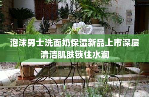 泡沫男士洗面奶保湿新品上市深层清洁肌肤锁住水润