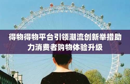 得物得物平台引领潮流创新举措助力消费者购物体验升级