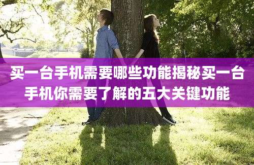 买一台手机需要哪些功能揭秘买一台手机你需要了解的五大关键功能