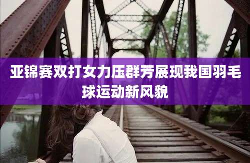 亚锦赛双打女力压群芳展现我国羽毛球运动新风貌