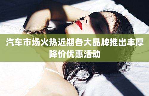 汽车市场火热近期各大品牌推出丰厚降价优惠活动