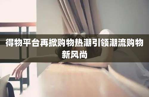 得物平台再掀购物热潮引领潮流购物新风尚