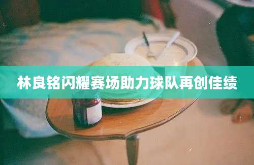 林良铭闪耀赛场助力球队再创佳绩