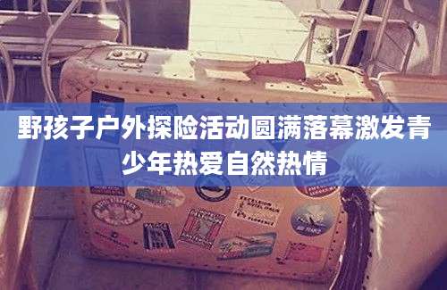 野孩子户外探险活动圆满落幕激发青少年热爱自然热情