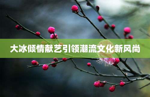 大冰倾情献艺引领潮流文化新风尚