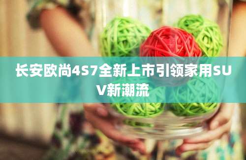 长安欧尚4S7全新上市引领家用SUV新潮流
