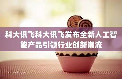 科大讯飞科大讯飞发布全新人工智能产品引领行业创新潮流