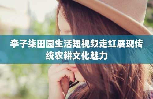 李子柒田园生活短视频走红展现传统农耕文化魅力