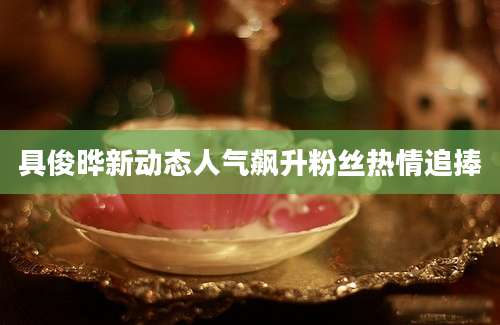 具俊晔新动态人气飙升粉丝热情追捧