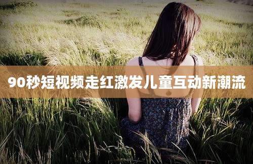 90秒短视频走红激发儿童互动新潮流
