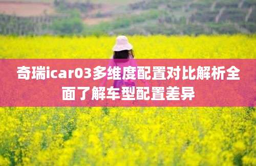 奇瑞icar03多维度配置对比解析全面了解车型配置差异