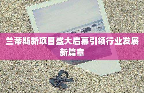 兰蒂斯新项目盛大启幕引领行业发展新篇章