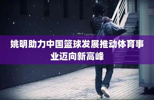 姚明助力中国篮球发展推动体育事业迈向新高峰
