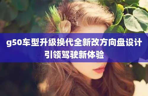g50车型升级换代全新改方向盘设计引领驾驶新体验