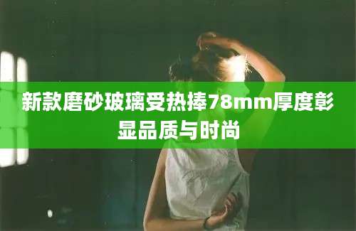 新款磨砂玻璃受热捧78mm厚度彰显品质与时尚