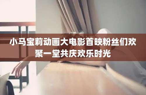 小马宝莉动画大电影首映粉丝们欢聚一堂共庆欢乐时光