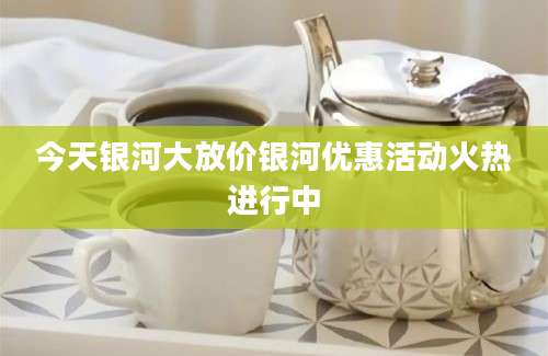 今天银河大放价银河优惠活动火热进行中