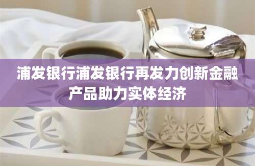 浦发银行浦发银行再发力创新金融产品助力实体经济