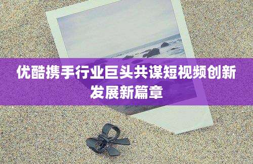 优酷携手行业巨头共谋短视频创新发展新篇章