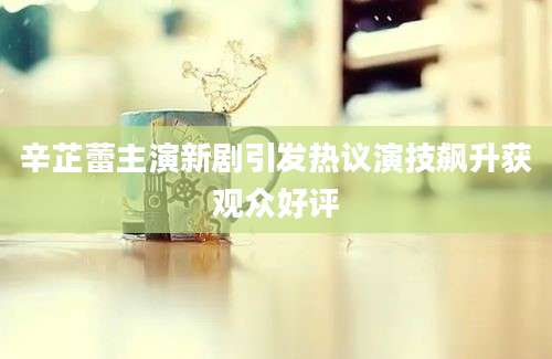 辛芷蕾主演新剧引发热议演技飙升获观众好评