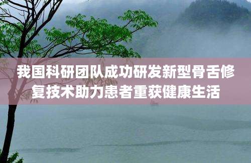 我国科研团队成功研发新型骨舌修复技术助力患者重获健康生活