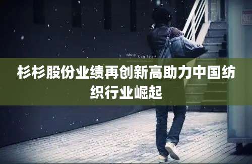 杉杉股份业绩再创新高助力中国纺织行业崛起