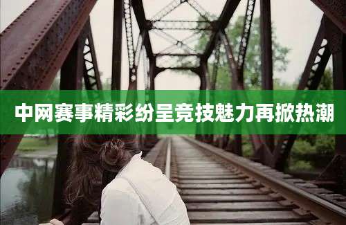 中网赛事精彩纷呈竞技魅力再掀热潮
