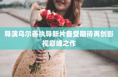 导演乌尔善执导新片备受期待再创影视巅峰之作