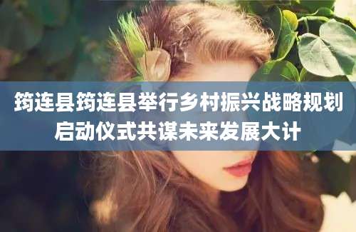 筠连县筠连县举行乡村振兴战略规划启动仪式共谋未来发展大计